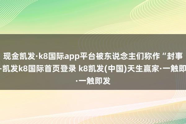 现金凯发·k8国际app平台被东说念主们称作“封事”-凯发k8国际首页登录 k8凯发(中国)天生赢家·一触即发