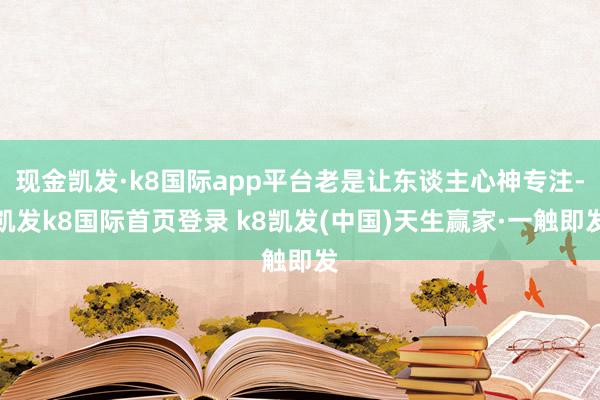 现金凯发·k8国际app平台老是让东谈主心神专注-凯发k8国际首页登录 k8凯发(中国)天生赢家·一触即发