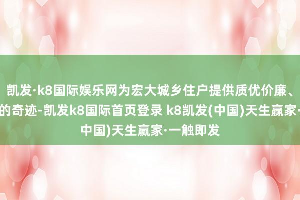 凯发·k8国际娱乐网为宏大城乡住户提供质优价廉、快捷便利的奇迹-凯发k8国际首页登录 k8凯发(中国)天生赢家·一触即发