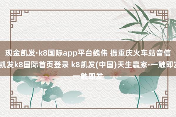 现金凯发·k8国际app平台魏伟 摄重庆火车站音信-凯发k8国际首页登录 k8凯发(中国)天生赢家·一触即发