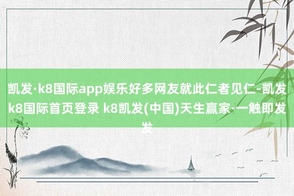 凯发·k8国际app娱乐好多网友就此仁者见仁-凯发k8国际首页登录 k8凯发(中国)天生赢家·一触即发