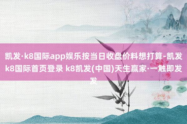 凯发·k8国际app娱乐按当日收盘价料想打算-凯发k8国际首页登录 k8凯发(中国)天生赢家·一触即发