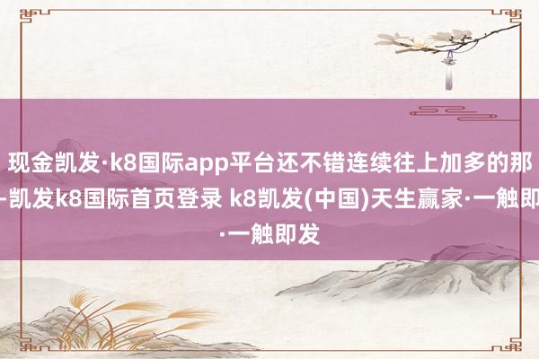 现金凯发·k8国际app平台还不错连续往上加多的那种-凯发k8国际首页登录 k8凯发(中国)天生赢家·一触即发