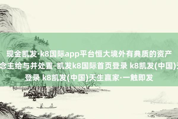 现金凯发·k8国际app平台恒大境外有典质的资产接踵被典质权东说念主给与并处置-凯发k8国际首页登录 k8凯发(中国)天生赢家·一触即发