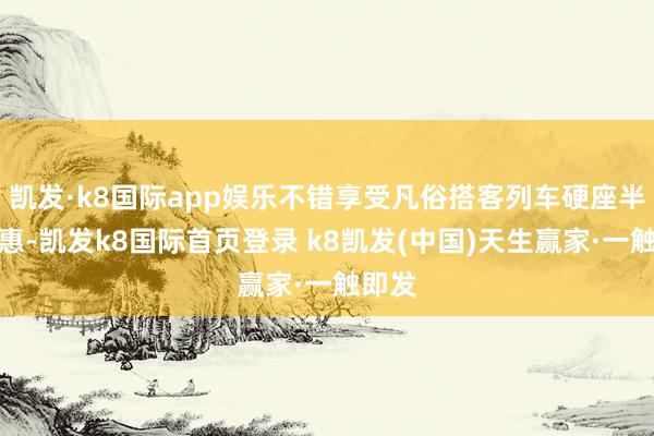 凯发·k8国际app娱乐不错享受凡俗搭客列车硬座半价优惠-凯发k8国际首页登录 k8凯发(中国)天生赢家·一触即发