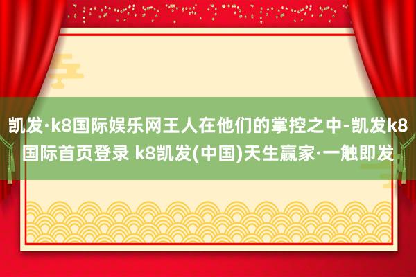 凯发·k8国际娱乐网王人在他们的掌控之中-凯发k8国际首页登录 k8凯发(中国)天生赢家·一触即发