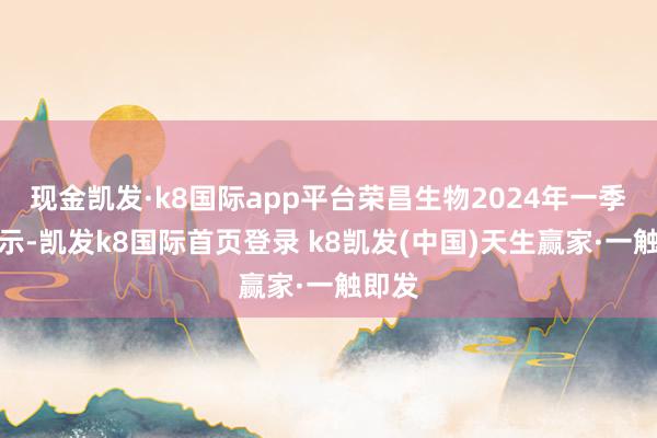 现金凯发·k8国际app平台荣昌生物2024年一季报显示-凯发k8国际首页登录 k8凯发(中国)天生赢家·一触即发