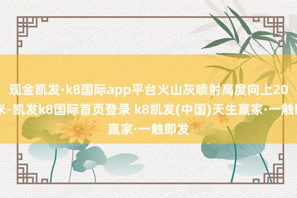 现金凯发·k8国际app平台火山灰喷射高度向上2000米-凯发k8国际首页登录 k8凯发(中国)天生赢家·一触即发