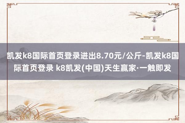 凯发k8国际首页登录进出8.70元/公斤-凯发k8国际首页登录 k8凯发(中国)天生赢家·一触即发