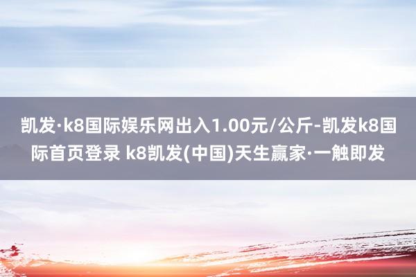 凯发·k8国际娱乐网出入1.00元/公斤-凯发k8国际首页登录 k8凯发(中国)天生赢家·一触即发