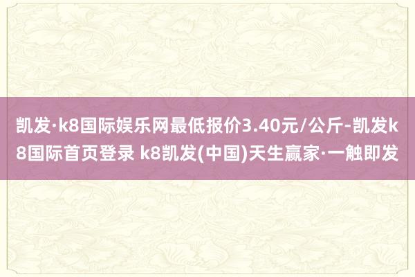 凯发·k8国际娱乐网最低报价3.40元/公斤-凯发k8国际首页登录 k8凯发(中国)天生赢家·一触即发