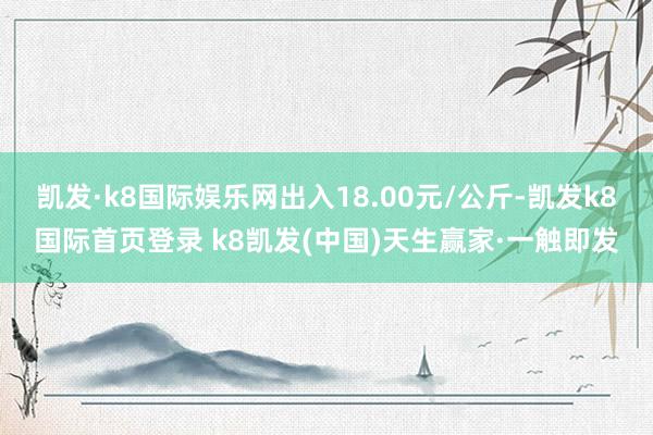 凯发·k8国际娱乐网出入18.00元/公斤-凯发k8国际首页登录 k8凯发(中国)天生赢家·一触即发