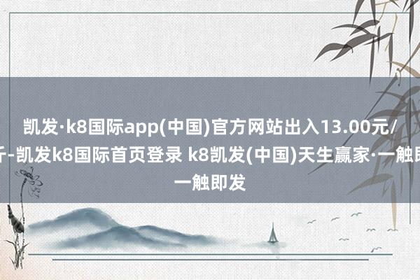 凯发·k8国际app(中国)官方网站出入13.00元/公斤-凯发k8国际首页登录 k8凯发(中国)天生赢家·一触即发