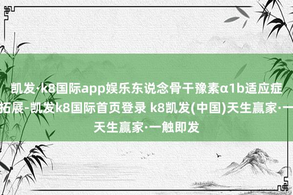 凯发·k8国际app娱乐东说念骨干豫素α1b适应症的不断拓展-凯发k8国际首页登录 k8凯发(中国)天生赢家·一触即发