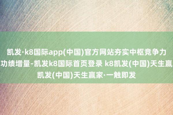 凯发·k8国际app(中国)官方网站夯实中枢竞争力&孝顺功绩增量-凯发k8国际首页登录 k8凯发(中国)天生赢家·一触即发