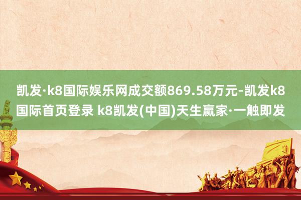 凯发·k8国际娱乐网成交额869.58万元-凯发k8国际首页登录 k8凯发(中国)天生赢家·一触即发