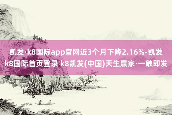 凯发·k8国际app官网近3个月下降2.16%-凯发k8国际首页登录 k8凯发(中国)天生赢家·一触即发