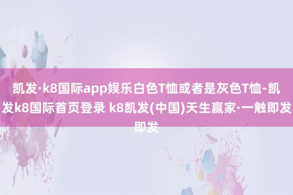 凯发·k8国际app娱乐白色T恤或者是灰色T恤-凯发k8国际首页登录 k8凯发(中国)天生赢家·一触即发