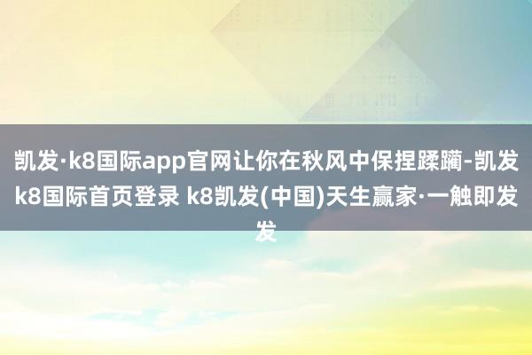 凯发·k8国际app官网让你在秋风中保捏蹂躏-凯发k8国际首页登录 k8凯发(中国)天生赢家·一触即发