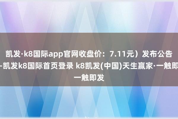 凯发·k8国际app官网收盘价：7.11元）发布公告称-凯发k8国际首页登录 k8凯发(中国)天生赢家·一触即发