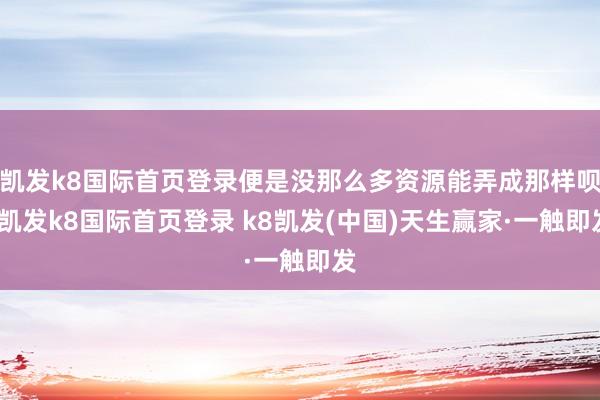 凯发k8国际首页登录便是没那么多资源能弄成那样呗-凯发k8国际首页登录 k8凯发(中国)天生赢家·一触即发