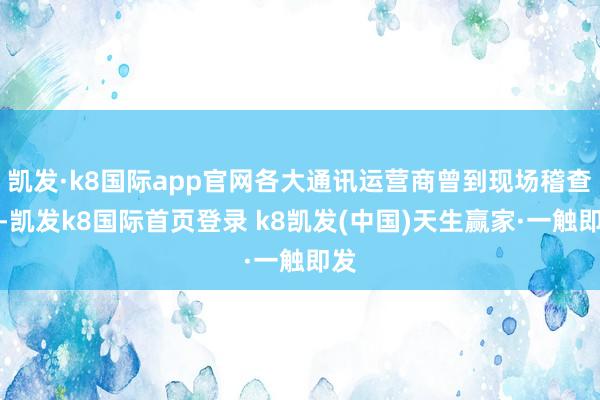 凯发·k8国际app官网各大通讯运营商曾到现场稽查过-凯发k8国际首页登录 k8凯发(中国)天生赢家·一触即发