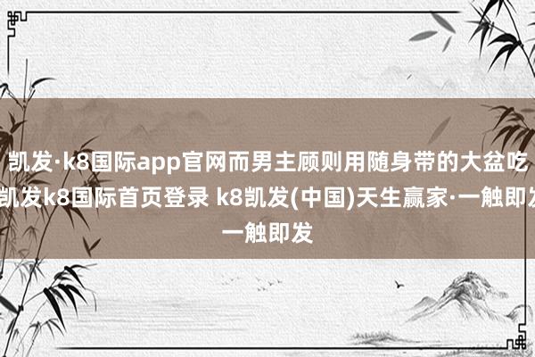 凯发·k8国际app官网而男主顾则用随身带的大盆吃-凯发k8国际首页登录 k8凯发(中国)天生赢家·一触即发