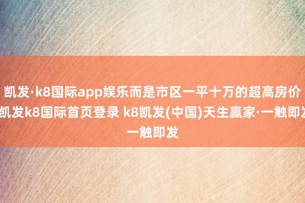 凯发·k8国际app娱乐而是市区一平十万的超高房价-凯发k8国际首页登录 k8凯发(中国)天生赢家·一触即发