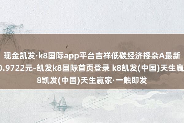 现金凯发·k8国际app平台吉祥低碳经济搀杂A最新单元净值为0.9722元-凯发k8国际首页登录 k8凯发(中国)天生赢家·一触即发