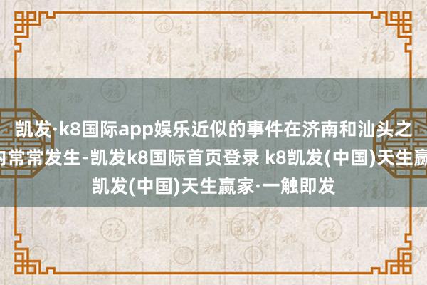 凯发·k8国际app娱乐近似的事件在济南和汕头之间短短几周内常常发生-凯发k8国际首页登录 k8凯发(中国)天生赢家·一触即发