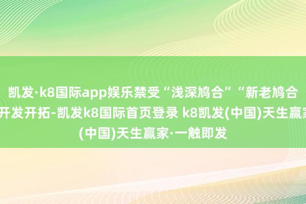 凯发·k8国际app娱乐禁受“浅深鸠合”“新老鸠合”的念念路开发开拓-凯发k8国际首页登录 k8凯发(中国)天生赢家·一触即发