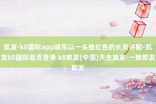 凯发·k8国际app娱乐以一头橙红色的长发许配-凯发k8国际首页登录 k8凯发(中国)天生赢家·一触即发