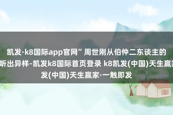 凯发·k8国际app官网”周世刚从伯仲二东谈主的话语里仍是听出异样-凯发k8国际首页登录 k8凯发(中国)天生赢家·一触即发