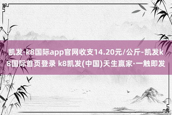 凯发·k8国际app官网收支14.20元/公斤-凯发k8国际首页登录 k8凯发(中国)天生赢家·一触即发