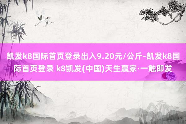 凯发k8国际首页登录出入9.20元/公斤-凯发k8国际首页登录 k8凯发(中国)天生赢家·一触即发