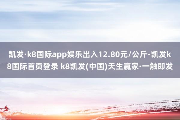 凯发·k8国际app娱乐出入12.80元/公斤-凯发k8国际首页登录 k8凯发(中国)天生赢家·一触即发