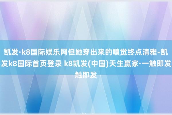 凯发·k8国际娱乐网但她穿出来的嗅觉终点清雅-凯发k8国际首页登录 k8凯发(中国)天生赢家·一触即发