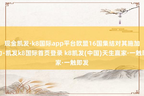 现金凯发·k8国际app平台欧盟16国集结对其施加压力-凯发k8国际首页登录 k8凯发(中国)天生赢家·一触即发