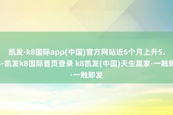 凯发·k8国际app(中国)官方网站近6个月上升5.1%-凯发k8国际首页登录 k8凯发(中国)天生赢家·一触即发