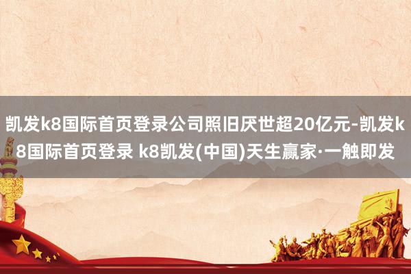 凯发k8国际首页登录公司照旧厌世超20亿元-凯发k8国际首页登录 k8凯发(中国)天生赢家·一触即发