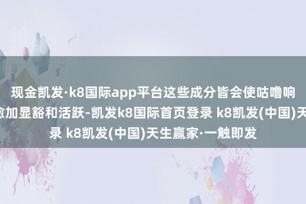 现金凯发·k8国际app平台这些成分皆会使咕噜响的肠鸣音听起来愈加显豁和活跃-凯发k8国际首页登录 k8凯发(中国)天生赢家·一触即发