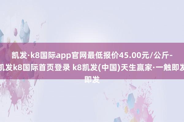 凯发·k8国际app官网最低报价45.00元/公斤-凯发k8国际首页登录 k8凯发(中国)天生赢家·一触即发