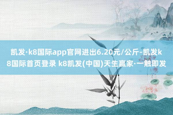 凯发·k8国际app官网进出6.20元/公斤-凯发k8国际首页登录 k8凯发(中国)天生赢家·一触即发