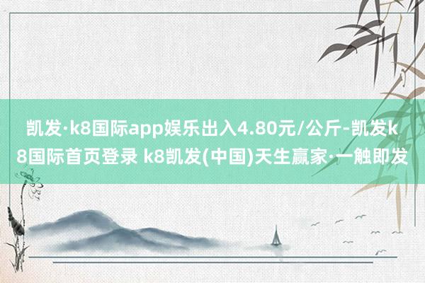 凯发·k8国际app娱乐出入4.80元/公斤-凯发k8国际首页登录 k8凯发(中国)天生赢家·一触即发