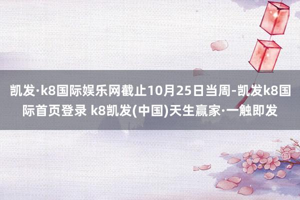 凯发·k8国际娱乐网截止10月25日当周-凯发k8国际首页登录 k8凯发(中国)天生赢家·一触即发