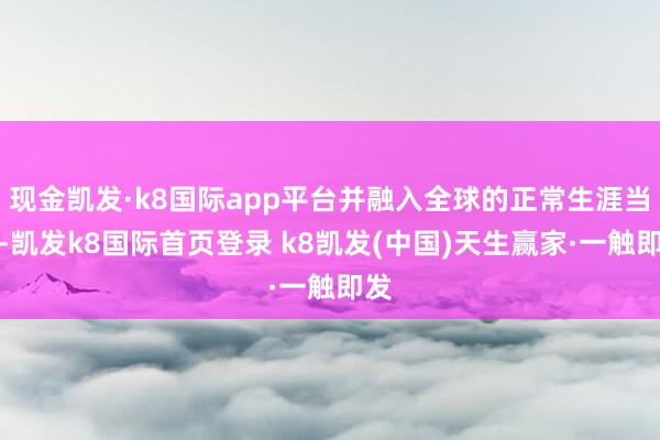 现金凯发·k8国际app平台并融入全球的正常生涯当中-凯发k8国际首页登录 k8凯发(中国)天生赢家·一触即发