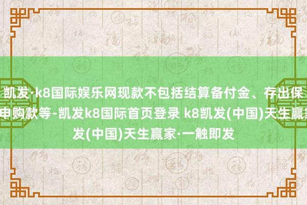 凯发·k8国际娱乐网现款不包括结算备付金、存出保证金、应收申购款等-凯发k8国际首页登录 k8凯发(中国)天生赢家·一触即发