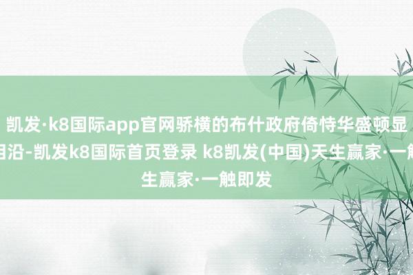 凯发·k8国际app官网骄横的布什政府倚恃华盛顿显赫的相沿-凯发k8国际首页登录 k8凯发(中国)天生赢家·一触即发