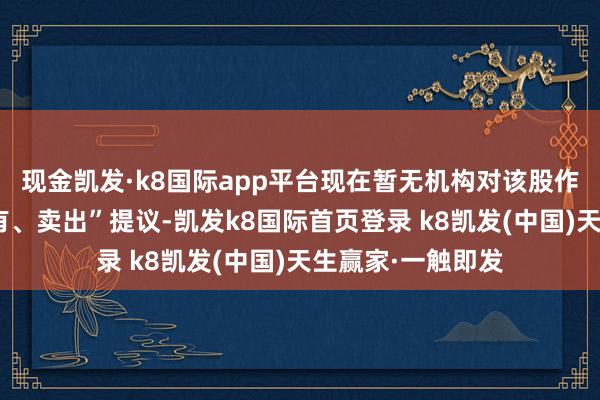 现金凯发·k8国际app平台现在暂无机构对该股作念出“买入、抓有、卖出”提议-凯发k8国际首页登录 k8凯发(中国)天生赢家·一触即发