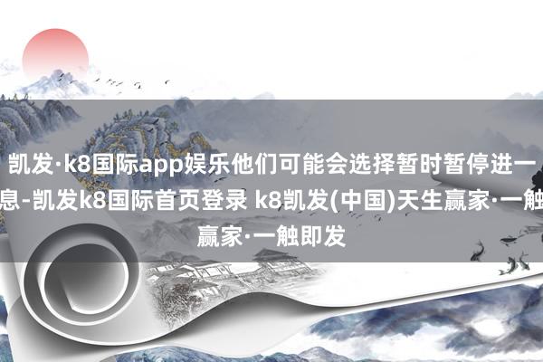 凯发·k8国际app娱乐他们可能会选择暂时暂停进一步降息-凯发k8国际首页登录 k8凯发(中国)天生赢家·一触即发